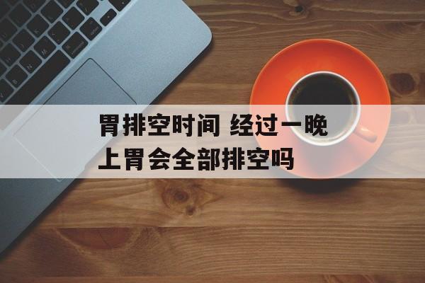 胃排空时间 经过一晚上胃会全部排空吗-第1张图片-