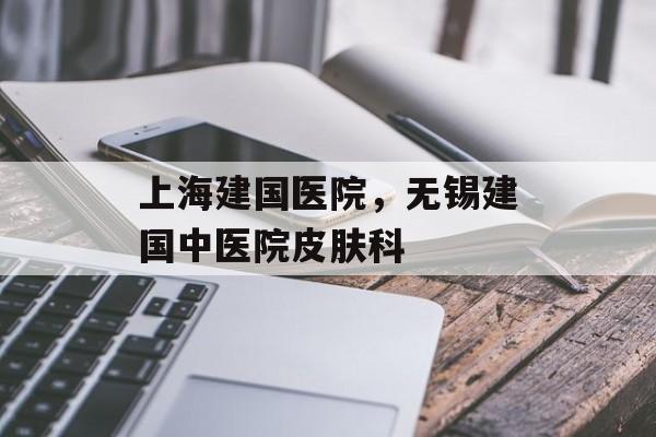 上海建国医院，无锡建国中医院皮肤科-第1张图片-