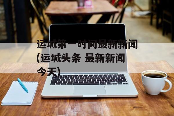 运城第一时间最新新闻(运城头条 最新新闻今天)-第1张图片-