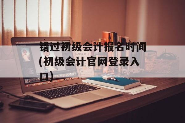 错过初级会计报名时间(初级会计官网登录入口)-第1张图片-