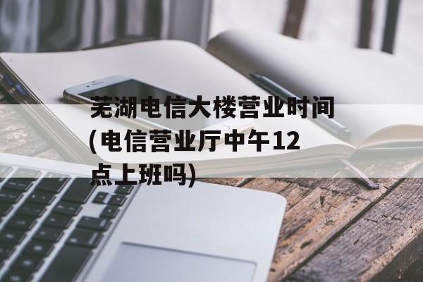 芜湖电信大楼营业时间(电信营业厅中午12点上班吗)-第1张图片-