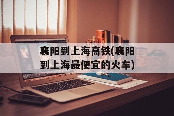 襄阳到上海高铁(襄阳到上海最便宜的火车)-第1张图片-