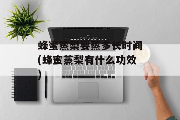 蜂蜜蒸梨要蒸多长时间(蜂蜜蒸梨有什么功效)-第1张图片-