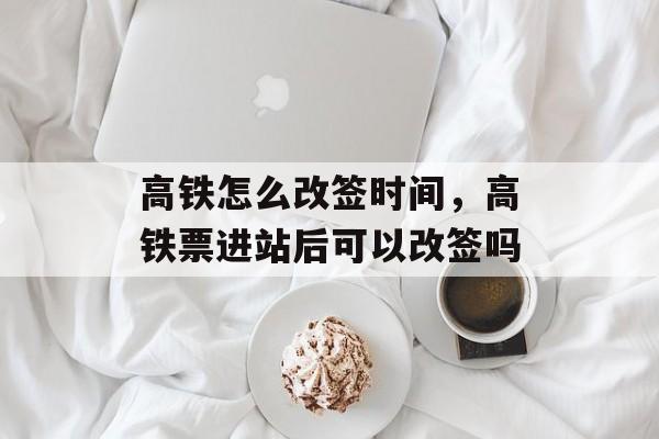 高铁怎么改签时间，高铁票进站后可以改签吗-第1张图片-
