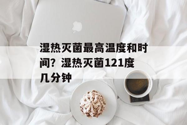 湿热灭菌最高温度和时间？湿热灭菌121度几分钟-第1张图片-