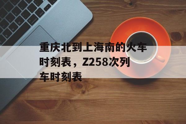 重庆北到上海南的火车时刻表，Z258次列车时刻表-第1张图片-