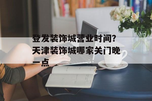 登发装饰城营业时间？天津装饰城哪家关门晚一点-第1张图片-