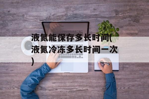 液氮能保存多长时间(液氮冷冻多长时间一次)-第1张图片-