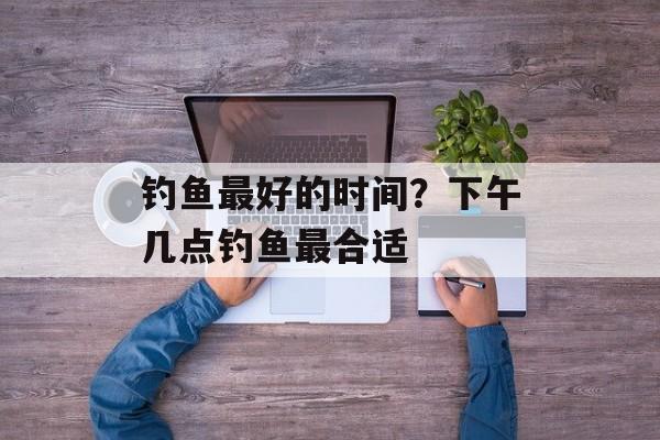 钓鱼最好的时间？下午几点钓鱼最合适-第1张图片-