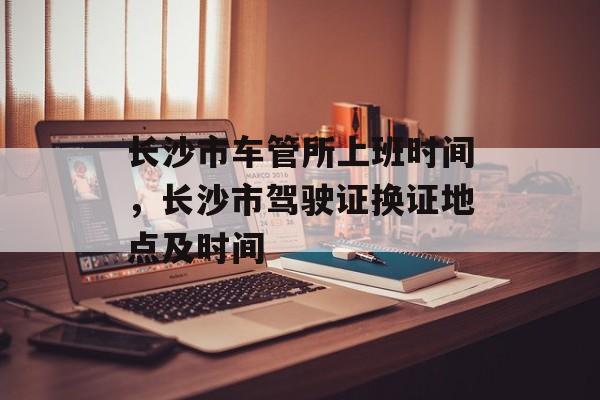 长沙市车管所上班时间，长沙市驾驶证换证地点及时间-第1张图片-