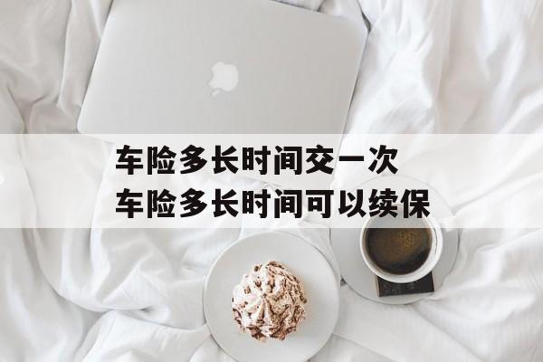 车险多长时间交一次 车险多长时间可以续保-第1张图片-