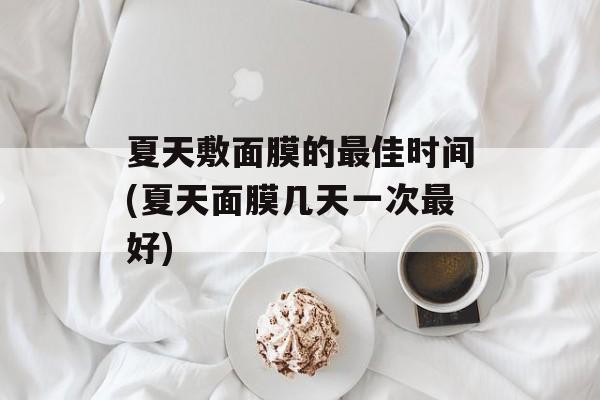 夏天敷面膜的最佳时间(夏天面膜几天一次最好)-第1张图片-