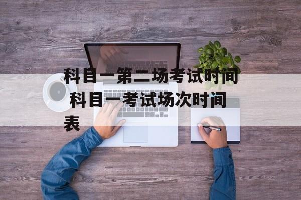科目一第二场考试时间 科目一考试场次时间表-第1张图片-