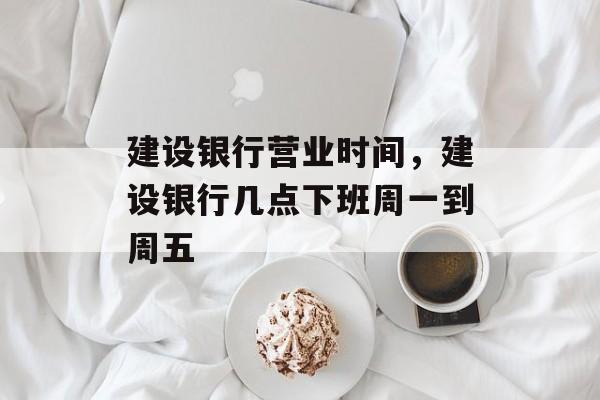 建设银行营业时间，建设银行几点下班周一到周五-第1张图片-