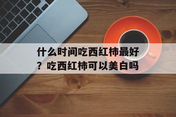 什么时间吃西红柿最好？吃西红柿可以美白吗-第1张图片-