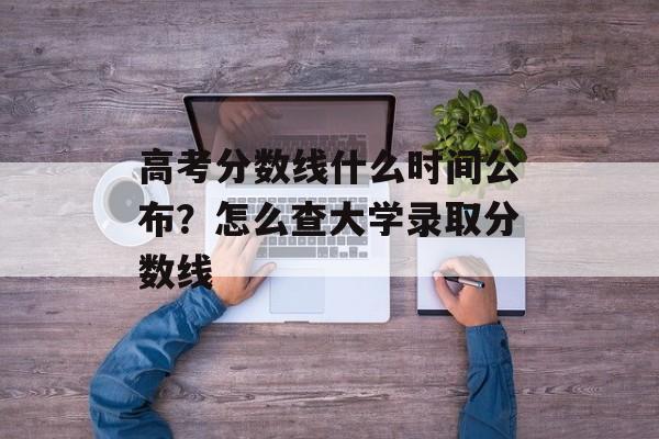 高考分数线什么时间公布？怎么查大学录取分数线-第1张图片-