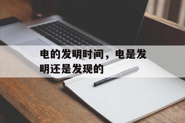 电的发明时间，电是发明还是发现的-第1张图片-