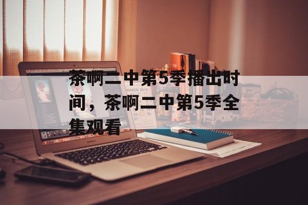 茶啊二中第5季播出时间，茶啊二中第5季全集观看-第1张图片-