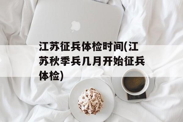 江苏征兵体检时间(江苏秋季兵几月开始征兵体检)-第1张图片-