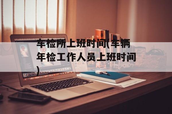 车检所上班时间(车辆年检工作人员上班时间)-第1张图片-