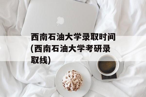 西南石油大学录取时间(西南石油大学考研录取线)-第1张图片-