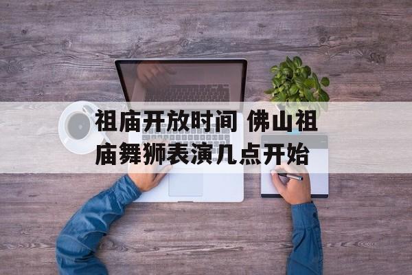 祖庙开放时间 佛山祖庙舞狮表演几点开始-第1张图片-