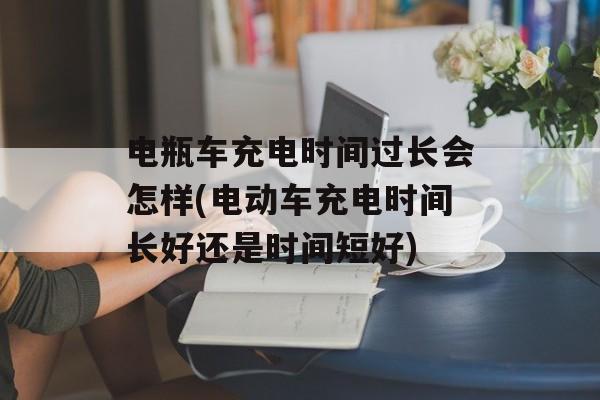 电瓶车充电时间过长会怎样(电动车充电时间长好还是时间短好)-第1张图片-