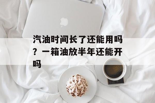汽油时间长了还能用吗？一箱油放半年还能开吗-第1张图片-