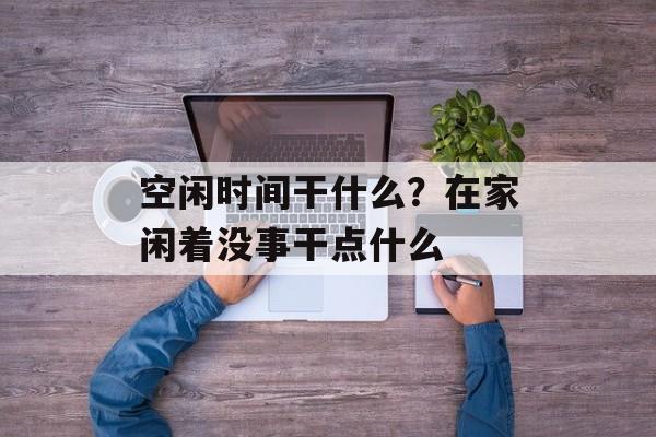 空闲时间干什么？在家闲着没事干点什么-第1张图片-