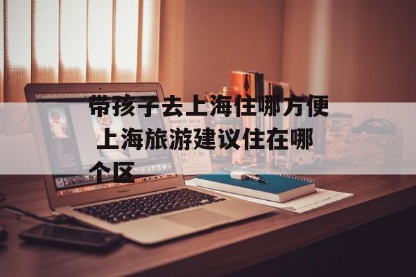 带孩子去上海住哪方便 上海旅游建议住在哪个区-第1张图片-