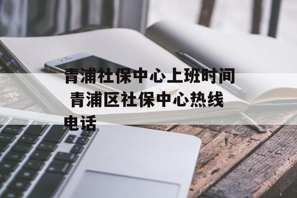 青浦社保中心上班时间 青浦区社保中心热线电话-第1张图片-