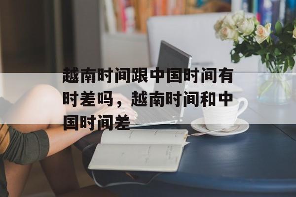 越南时间跟中国时间有时差吗，越南时间和中国时间差-第1张图片-