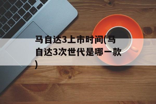 马自达3上市时间(马自达3次世代是哪一款)-第1张图片-