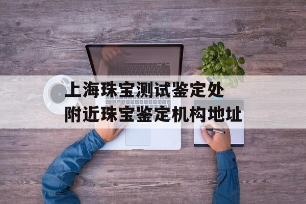 上海珠宝测试鉴定处 附近珠宝鉴定机构地址-第1张图片-