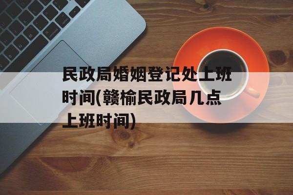 民政局婚姻登记处上班时间(赣榆民政局几点上班时间)-第1张图片-