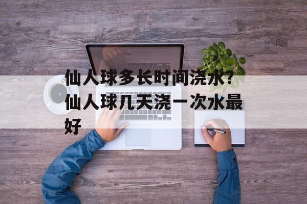 仙人球多长时间浇水？仙人球几天浇一次水最好-第1张图片-