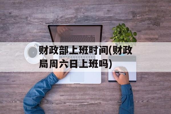 财政部上班时间(财政局周六日上班吗)-第1张图片-