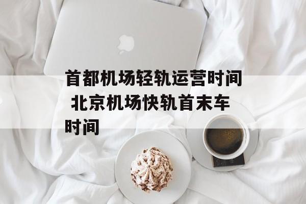 首都机场轻轨运营时间 北京机场快轨首末车时间-第1张图片-