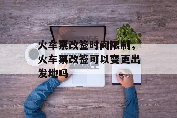 火车票改签时间限制，火车票改签可以变更出发地吗-第1张图片-