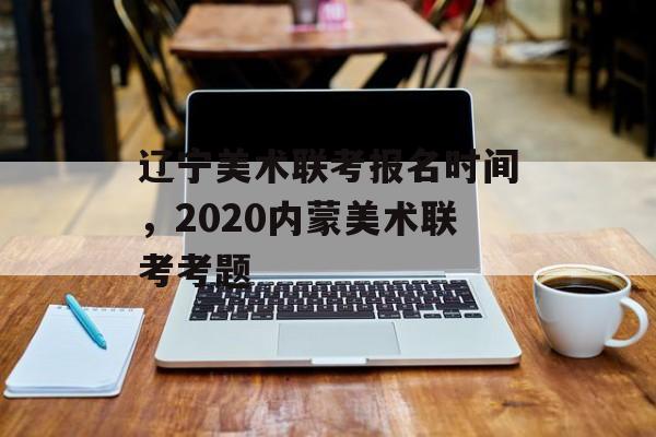 辽宁美术联考报名时间，2020内蒙美术联考考题-第1张图片-