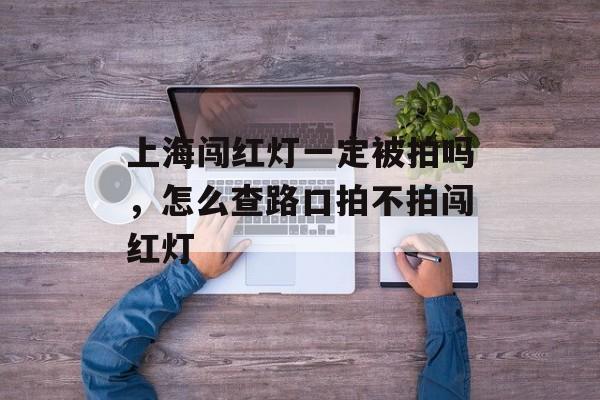 上海闯红灯一定被拍吗，怎么查路口拍不拍闯红灯-第1张图片-