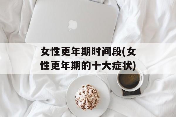 女性更年期时间段(女性更年期的十大症状)-第1张图片-