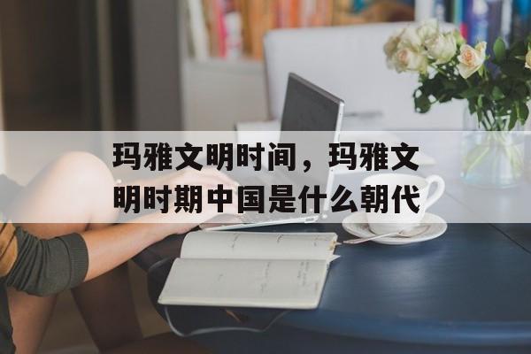 玛雅文明时间，玛雅文明时期中国是什么朝代-第1张图片-