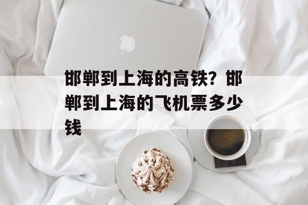 邯郸到上海的高铁？邯郸到上海的飞机票多少钱-第1张图片-