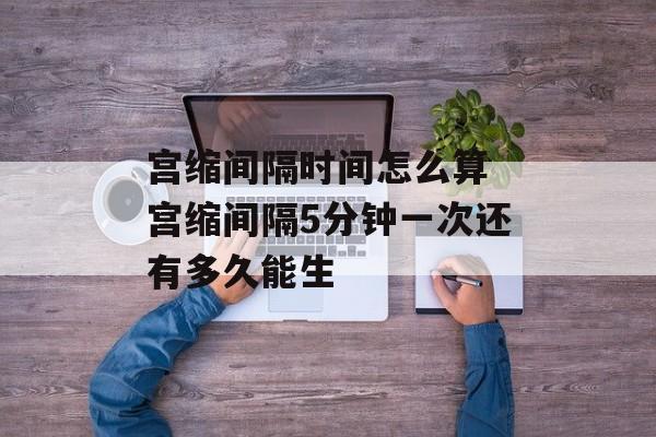 宫缩间隔时间怎么算 宫缩间隔5分钟一次还有多久能生-第1张图片-
