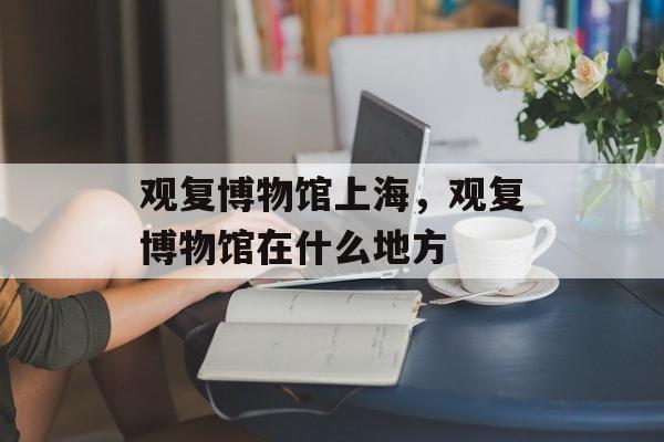 观复博物馆上海，观复博物馆在什么地方-第1张图片-