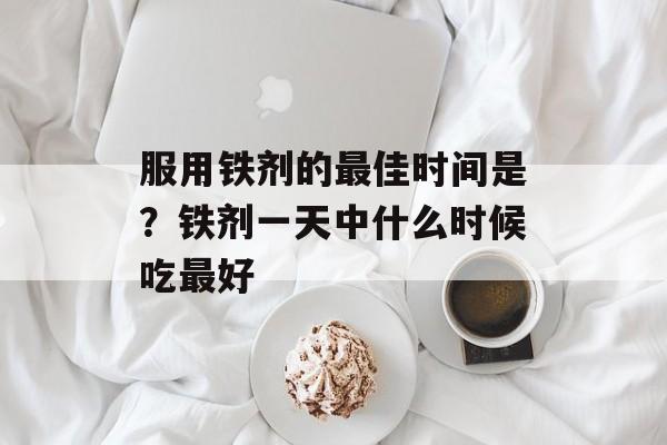 服用铁剂的最佳时间是？铁剂一天中什么时候吃最好-第1张图片-