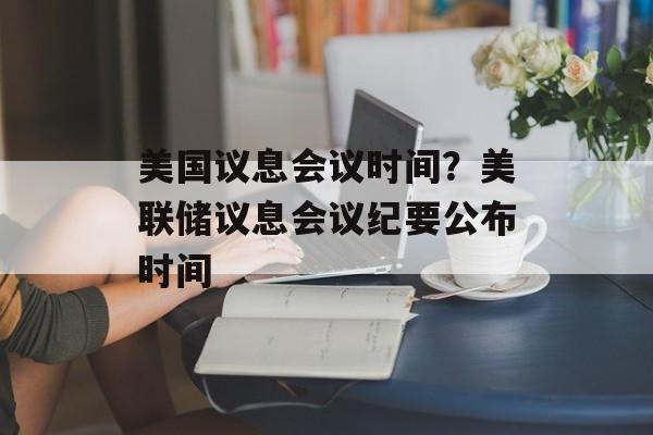 美国议息会议时间？美联储议息会议纪要公布时间-第1张图片-