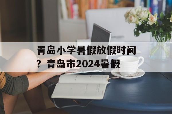 青岛小学暑假放假时间？青岛市2024暑假-第1张图片-