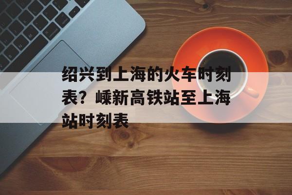 绍兴到上海的火车时刻表？嵊新高铁站至上海站时刻表-第1张图片-